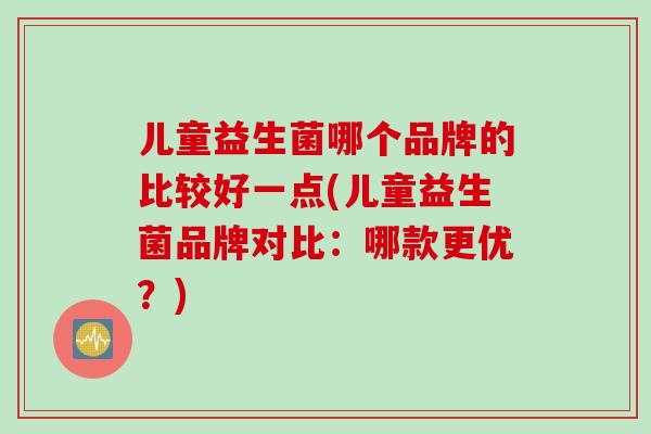 儿童益生菌哪个品牌的比较好一点(儿童益生菌品牌对比：哪款更优？)