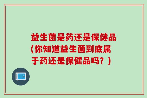 益生菌是药还是保健品(你知道益生菌到底属于药还是保健品吗?) 益生菌是药还是保健品(你知道益生菌到底属于药还是保健品吗?)