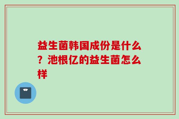 益生菌韩国成份是什么?池根亿的益生菌怎么样 益生菌韩国成份是什么?池根亿的益生菌怎么样