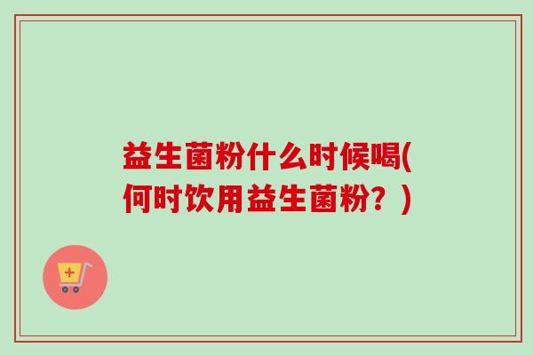 益生菌粉什么时候喝(何时饮用益生菌粉?) 益生菌粉什么时候喝(何时饮用益生菌粉?)