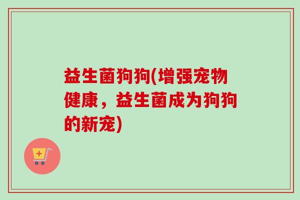 益生菌狗狗(增强宠物健康,益生菌成为狗狗的新宠) 益生菌狗狗(增强宠物健康,益生菌成为狗狗的新宠)