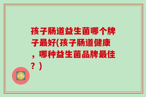孩子肠道益生菌哪个牌子好(孩子肠道健康,哪种益生菌品牌佳?) 孩子肠道益生菌哪个牌子好(孩子肠道健康,哪种益生菌品牌佳?)