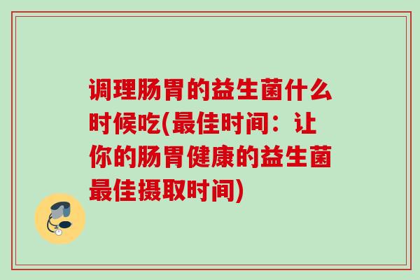 调理肠胃的益生菌什么时候吃(佳时间：让你的肠胃健康的益生菌佳摄取时间)