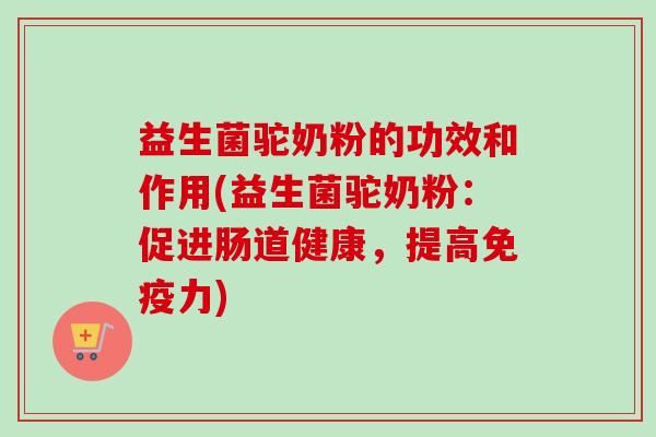 益生菌驼奶粉的功效和作用(益生菌驼奶粉：促进肠道健康，提高力)