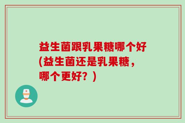 益生菌跟乳果糖哪个好(益生菌还是乳果糖,哪个更好?) 益生菌跟乳果糖哪个好(益生菌还是乳果糖,哪个更好?)