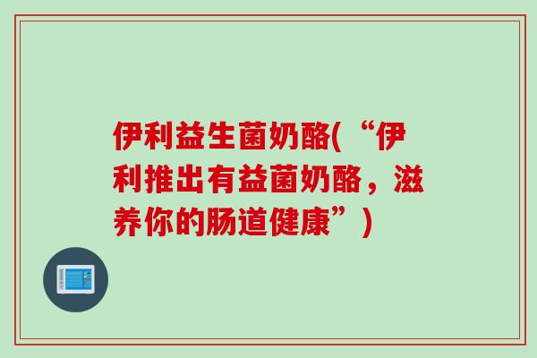 伊利益生菌奶酪(“伊利推出有益菌奶酪，滋养你的肠道健康”)
