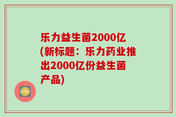 乐力益生菌2000亿(新标题:乐力药业推出2000亿份益生菌产品) 乐力益生菌2000亿(新标题:乐力药业推出2000亿份益生菌产品)