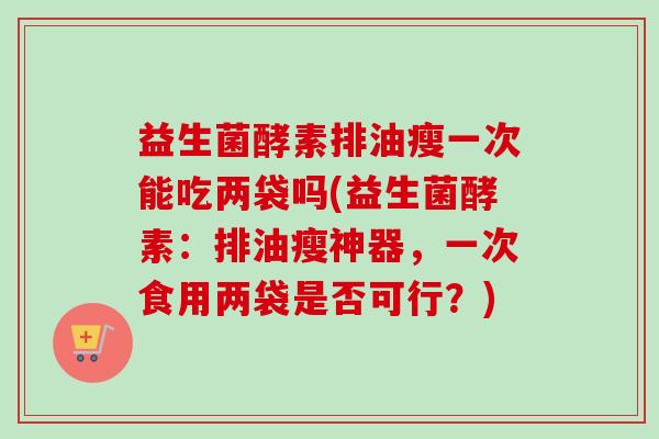 益生菌酵素排油瘦一次能吃两袋吗(益生菌酵素：排油瘦神器，一次食用两袋是否可行？)