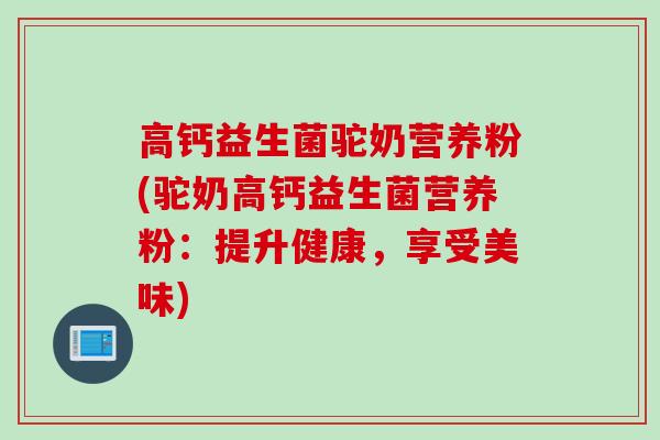 高钙益生菌驼奶营养粉(驼奶高钙益生菌营养粉：提升健康，享受美味)