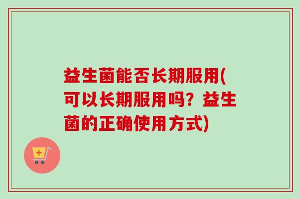 益生菌能否长期服用(可以长期服用吗？益生菌的正确使用方式)
