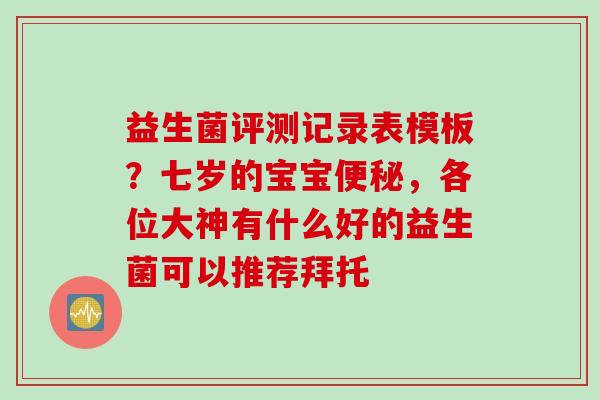益生菌评测记录表模板？七岁的宝宝，各位大神有什么好的益生菌可以推荐拜托