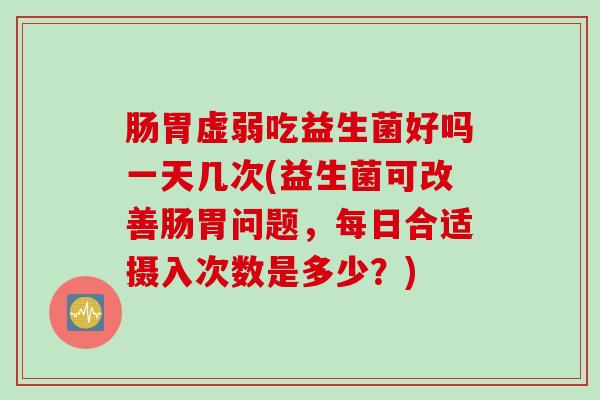 肠胃虚弱吃益生菌好吗一天几次(益生菌可改善肠胃问题，每日合适摄入次数是多少？)