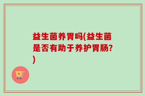 益生菌养胃吗(益生菌是否有助于养护?) 益生菌养胃吗(益生菌是否有助于养护?)
