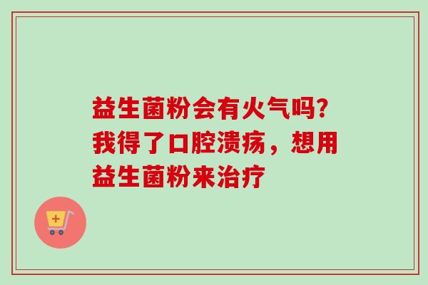 益生菌粉会有火气吗?我得了,想用益生菌粉来 益生菌粉会有火气吗?我得了,想用益生菌粉来