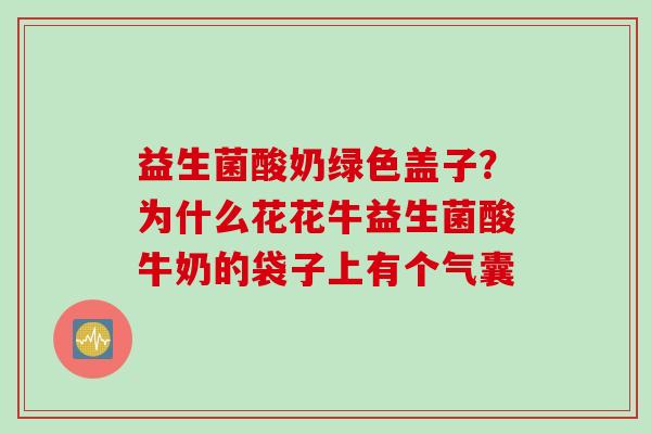 益生菌酸奶绿色盖子？为什么花花牛益生菌酸牛奶的袋子上有个气囊