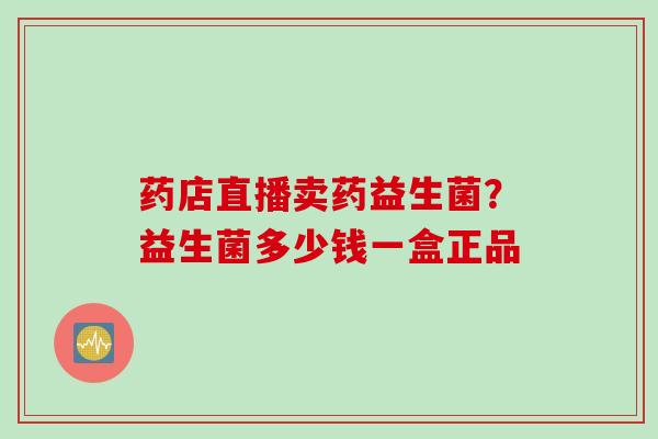 药店直播卖药益生菌？益生菌多少钱一盒正品