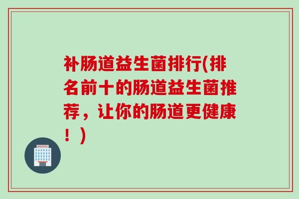 补肠道益生菌排行(排名前十的肠道益生菌推荐,让你的肠道更健康!) 补肠道益生菌排行(排名前十的肠道益生菌推荐,让你的肠道更健康!)