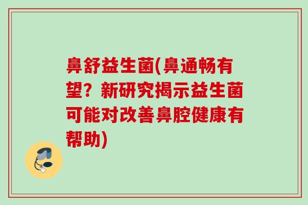 鼻舒益生菌(鼻通畅有望？新研究揭示益生菌可能对改善鼻腔健康有帮助)