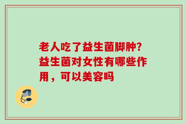 老人吃了益生菌脚肿?益生菌对女性有哪些作用,可以美容吗 老人吃了益生菌脚肿?益生菌对女性有哪些作用,可以美容吗