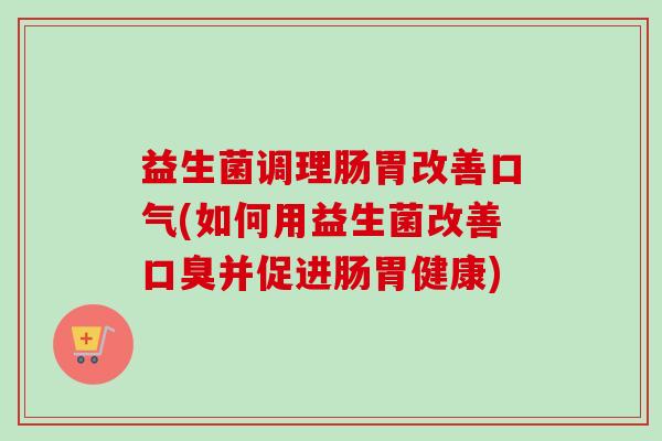 益生菌调理肠胃改善口气(如何用益生菌改善并促进肠胃健康) 益生菌调理肠胃改善口气(如何用益生菌改善并促进肠胃健康)