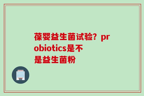 葆婴益生菌试验？probiotics是不是益生菌粉
