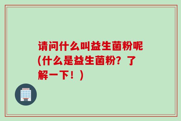 请问什么叫益生菌粉呢(什么是益生菌粉?了解一下!) 请问什么叫益生菌粉呢(什么是益生菌粉?了解一下!)