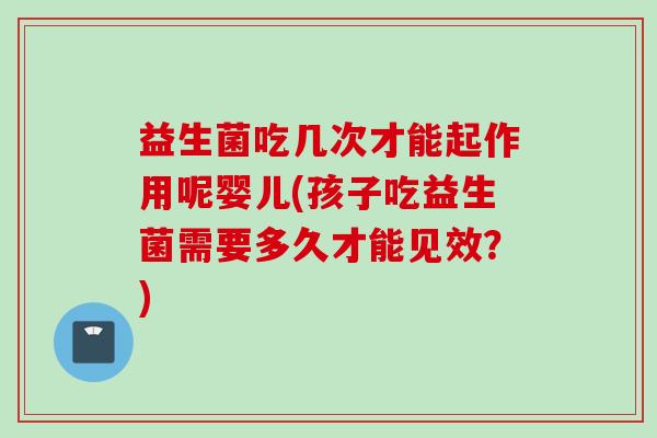 益生菌吃几次才能起作用呢婴儿(孩子吃益生菌需要多久才能见效?) 益生菌吃几次才能起作用呢婴儿(孩子吃益生菌需要多久才能见效?)