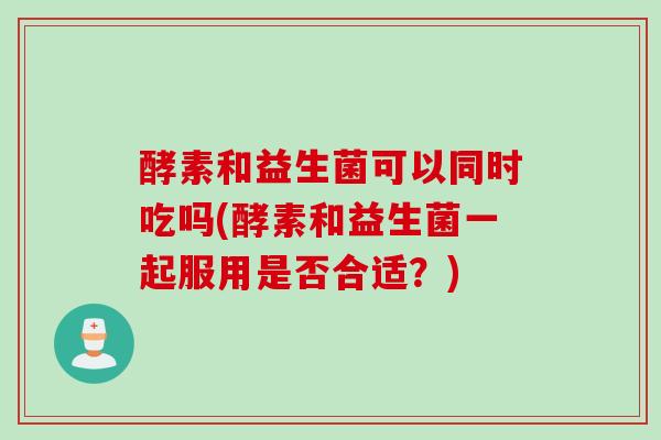 酵素和益生菌可以同时吃吗(酵素和益生菌一起服用是否合适？)