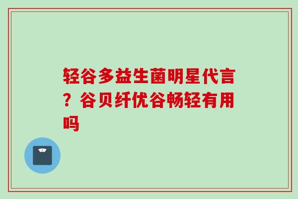 轻谷多益生菌明星代言？谷贝纤优谷畅轻有用吗