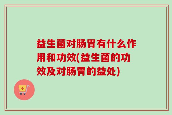 益生菌对肠胃有什么作用和功效(益生菌的功效及对肠胃的益处) 益生菌对肠胃有什么作用和功效(益生菌的功效及对肠胃的益处)