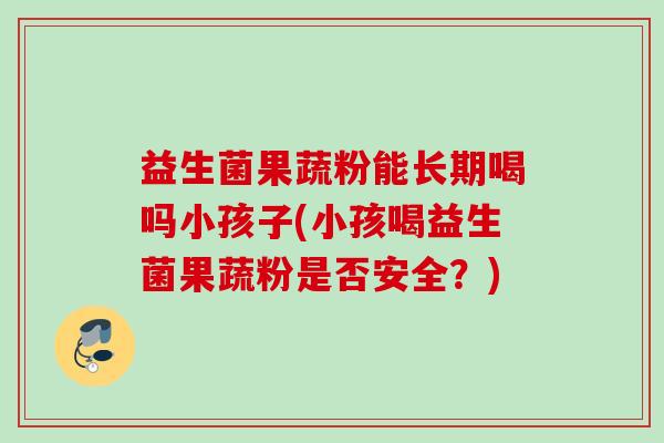 益生菌果蔬粉能长期喝吗小孩子(小孩喝益生菌果蔬粉是否安全？)