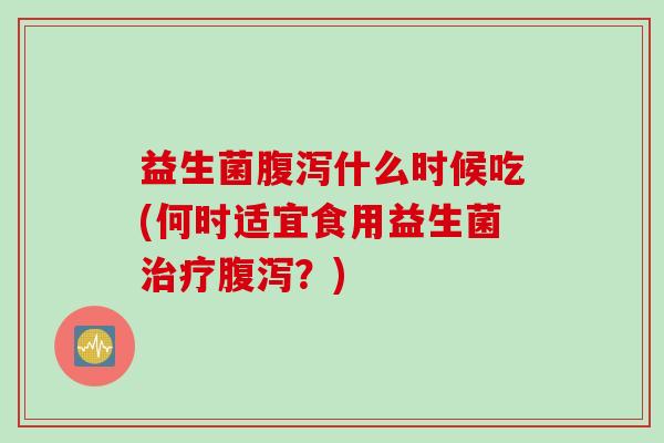 益生菌什么时候吃(何时适宜食用益生菌?) 益生菌什么时候吃(何时适宜食用益生菌?)