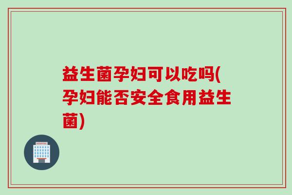 益生菌孕妇可以吃吗(孕妇能否安全食用益生菌)