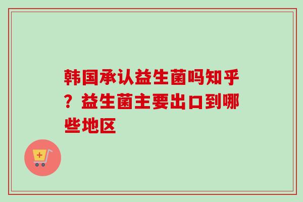 韩国承认益生菌吗知乎?益生菌主要出口到哪些地区 韩国承认益生菌吗知乎?益生菌主要出口到哪些地区