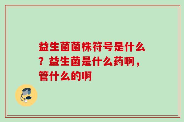益生菌菌株符号是什么?益生菌是什么药啊,管什么的啊 益生菌菌株符号是什么?益生菌是什么药啊,管什么的啊