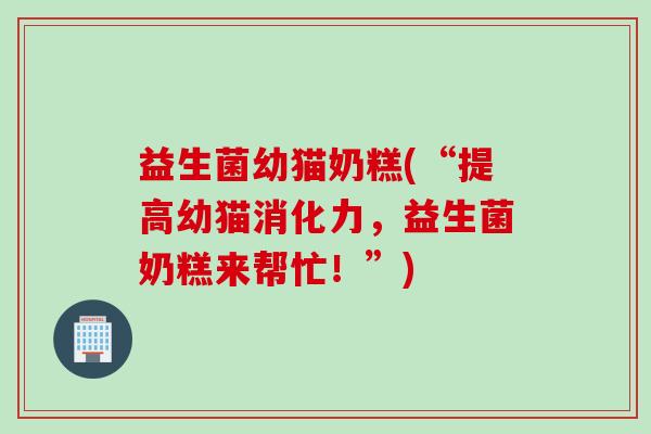 益生菌幼猫奶糕(“提高幼猫消化力,益生菌奶糕来帮忙!”) 益生菌幼猫奶糕(“提高幼猫消化力,益生菌奶糕来帮忙!”)