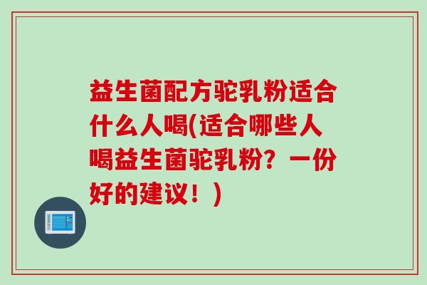益生菌配方驼乳粉适合什么人喝(适合哪些人喝益生菌驼乳粉？一份好的建议！)