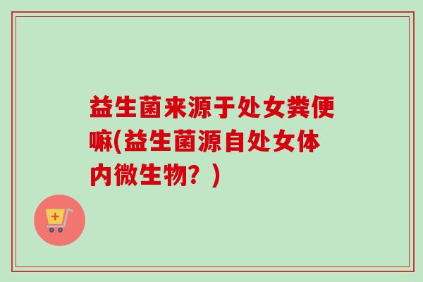 益生菌来源于处女粪便嘛(益生菌源自处女体内微生物？)