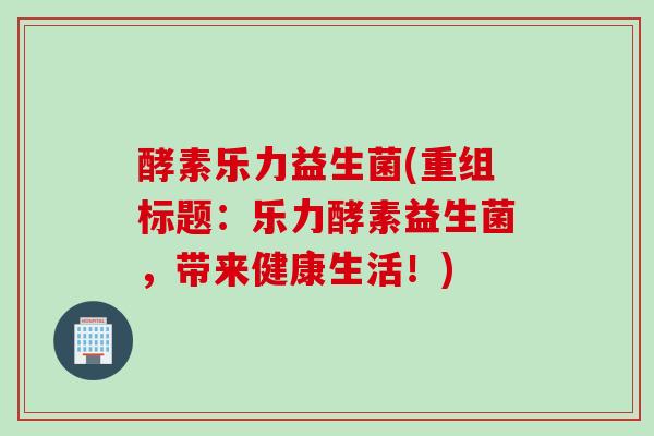 酵素乐力益生菌(重组标题：乐力酵素益生菌，带来健康生活！)
