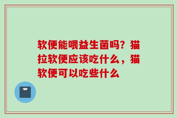 软便能喂益生菌吗？猫拉软便应该吃什么，猫软便可以吃些什么