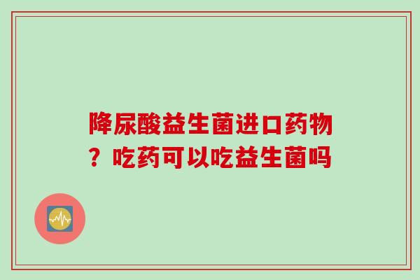 降尿酸益生菌进口？吃药可以吃益生菌吗