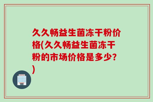 久久畅益生菌冻干粉价格(久久畅益生菌冻干粉的市场价格是多少？)