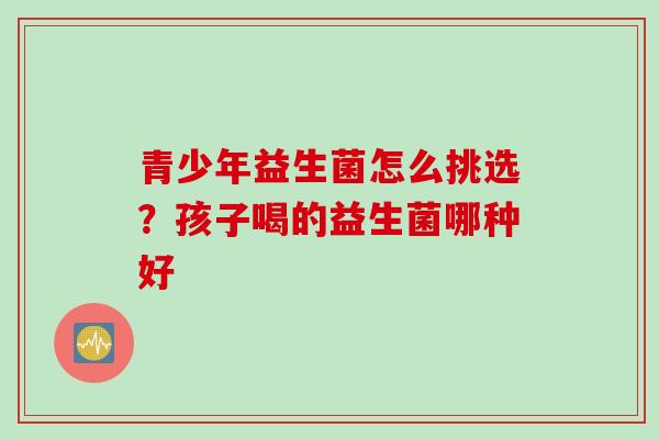 青少年益生菌怎么挑选？孩子喝的益生菌哪种好
