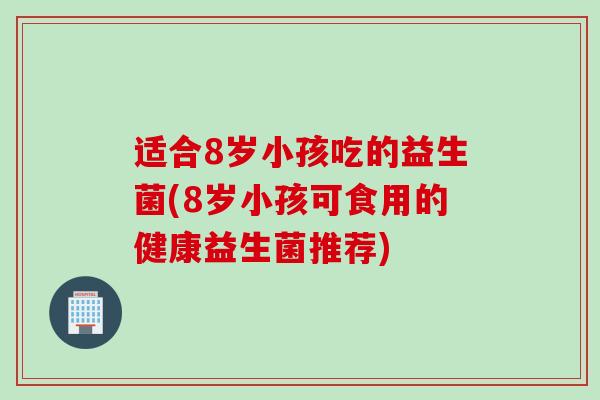 适合8岁小孩吃的益生菌(8岁小孩可食用的健康益生菌推荐)