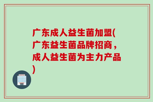 广东成人益生菌加盟(广东益生菌品牌招商，成人益生菌为主力产品)