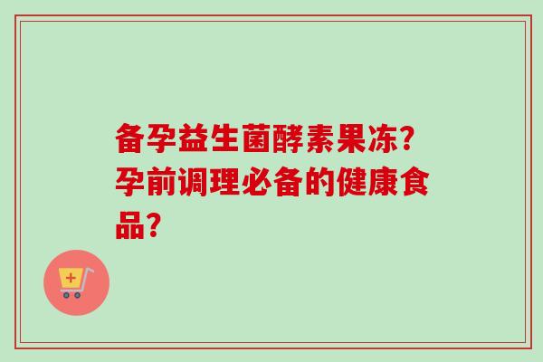 备孕益生菌酵素果冻?孕前调理必备的健康食品? 备孕益生菌酵素果冻?孕前调理必备的健康食品?