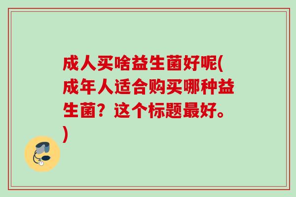 成人买啥益生菌好呢(成年人适合购买哪种益生菌？这个标题好。)