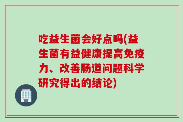吃益生菌会好点吗(益生菌有益健康提高力、改善肠道问题科学研究得出的结论) 吃益生菌会好点吗(益生菌有益健康提高力、改善肠道问题科学研究得出的结论)