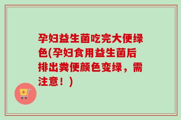 孕妇益生菌吃完大便绿色(孕妇食用益生菌后排出粪便颜色变绿,需注意!) 孕妇益生菌吃完大便绿色(孕妇食用益生菌后排出粪便颜色变绿,需注意!)