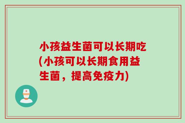 小孩益生菌可以长期吃(小孩可以长期食用益生菌,提高力) 小孩益生菌可以长期吃(小孩可以长期食用益生菌,提高力)